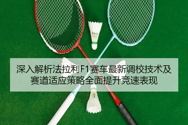 深入解析法拉利F1赛车最新调校技术及赛道适应策略全面提升竞速表现